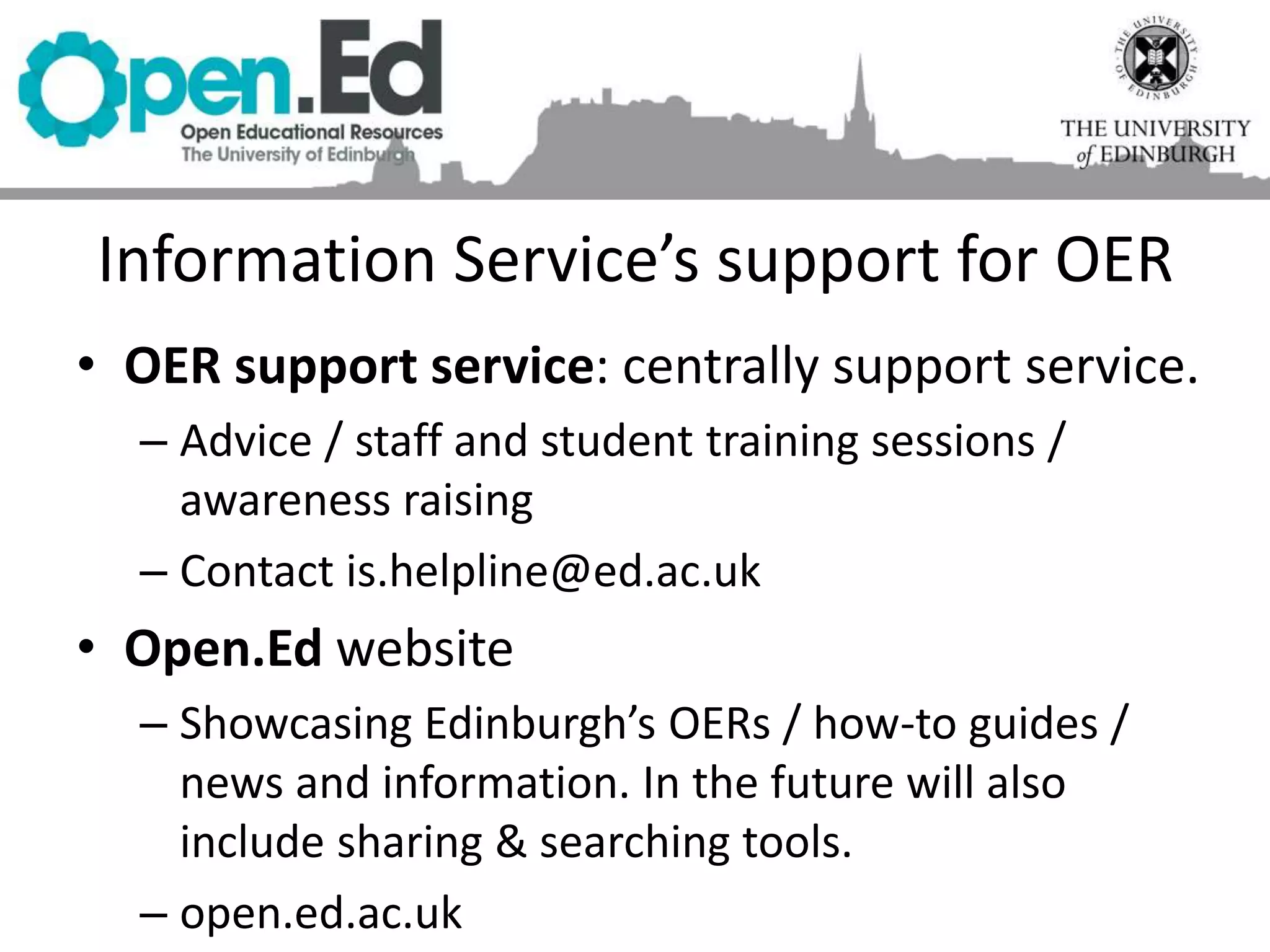 Information Service’s support for OER
• OER support service: centrally support service.
– Advice / staff and student training sessions /
awareness raising
– Contact is.helpline@ed.ac.uk
• Open.Ed website
– Showcasing Edinburgh’s OERs / how-to guides /
news and information. In the future will also
include sharing & searching tools.
– open.ed.ac.uk
 