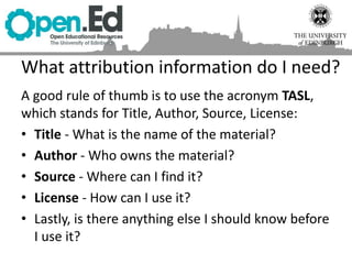 A good rule of thumb is to use the acronym TASL,
which stands for Title, Author, Source, License:
• Title - What is the name of the material?
• Author - Who owns the material?
• Source - Where can I find it?
• License - How can I use it?
• Lastly, is there anything else I should know before
I use it?
What attribution information do I need?
 