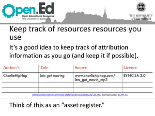 It’s a good idea to keep track of attribution
information as you go (and keep it if possible).
Think of this as an “asset register.”
Keep track of resources resources you
use
Attributing Creative Commons Materials by ccAustralia & CCI ARC, licensed under CC BY 2.5
 