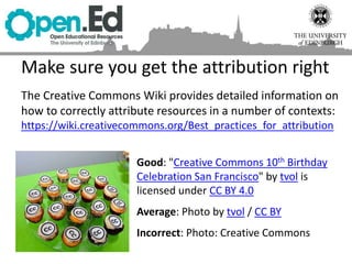 Make sure you get the attribution right
The Creative Commons Wiki provides detailed information on
how to correctly attribute resources in a number of contexts:
https://wiki.creativecommons.org/Best_practices_for_attribution
Good: "Creative Commons 10th Birthday
Celebration San Francisco" by tvol is
licensed under CC BY 4.0
Average: Photo by tvol / CC BY
Incorrect: Photo: Creative Commons
 