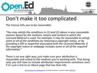 The license tells you to be reasonable:
“You may satisfy the conditions in (1) and (2) above in any reasonable
manner based on the medium, means and context in which the
Licensed Material is used. For example, it may be reasonable to satisfy
some or all of the conditions by retaining a copyright notice, or by
providing a URI or hyperlink associated with the Licensed Material, if
the copyright notice or webpage includes some or all of the required
information.”
There is no one right way; just make sure your attribution is
reasonable and suited to the medium you're working with. That being
said, you still have to include attribution requirements somehow, even
if it's just a link to an About page that has that info.
Don't make it too complicated
Best practices for attribution by Creative Commons, licensed under CC BY 4.0
 