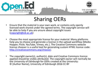 Sharing OERs
• Ensure that the material is your own work, or contains only openly
licensed work shared under the agreed terms. The copyright service will
be able to help if you are unsure about copyright issues
(copyright@ed.ac.uk)
• Choose the most appropriate license for your material. Many platforms
help you to choose and generate a license in the upload workflow (Media
Hopper, Flickr, YouTube, Vimeo, etc.). The Creative Commons website
license chooser is a useful tool for generating custom HTML license code:
http://creativecommons.org/choose/.
• The copyright owner(s), author(s), date and Creative Commons licence
applied should be visibly attributed. The copyright owner will normally be
the University of Edinburgh for OERs created at the University:
© [Author Name], University of Edinburgh 2016 CC BY
 