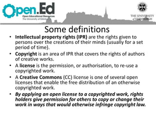 Some definitions
• Intellectual property rights (IPR) are the rights given to
persons over the creations of their minds (usually for a set
period of time).
• Copyright is an area of IPR that covers the rights of authors
of creative works.
• A license is the permission, or authorisation, to re-use a
copyrighted work.
• A Creative Commons (CC) license is one of several open
licenses that enable the free distribution of an otherwise
copyrighted work.
• By applying an open license to a copyrighted work, rights
holders give permission for others to copy or change their
work in ways that would otherwise infringe copyright law.
 