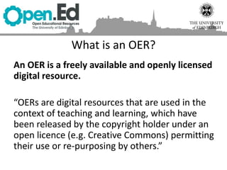 What is an OER?
An OER is a freely available and openly licensed
digital resource.
“OERs are digital resources that are used in the
context of teaching and learning, which have
been released by the copyright holder under an
open licence (e.g. Creative Commons) permitting
their use or re-purposing by others.”
 