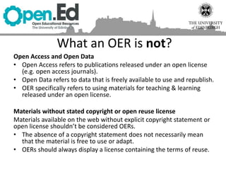 What an OER is not?
Open Access and Open Data
• Open Access refers to publications released under an open license
(e.g. open access journals).
• Open Data refers to data that is freely available to use and republish.
• OER specifically refers to using materials for teaching & learning
released under an open license.
Materials without stated copyright or open reuse license
Materials available on the web without explicit copyright statement or
open license shouldn’t be considered OERs.
• The absence of a copyright statement does not necessarily mean
that the material is free to use or adapt.
• OERs should always display a license containing the terms of reuse.
 