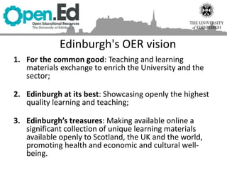 Edinburgh's OER vision
1. For the common good: Teaching and learning
materials exchange to enrich the University and the
sector;
2. Edinburgh at its best: Showcasing openly the highest
quality learning and teaching;
3. Edinburgh’s treasures: Making available online a
significant collection of unique learning materials
available openly to Scotland, the UK and the world,
promoting health and economic and cultural well-
being.
 