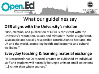 What our guidelines say
OER aligns with the University’s mission
“Use, creation, and publication of OERs is consistent with the
University’s reputation, values and mission to ‘Make a significant,
sustainable and socially responsible contribution to Scotland, the
UK and the world, promoting health and economic and cultural
wellbeing.’”
Everyday teaching & learning material exchange
“It is expected that OERs used, created or published by individual
staff and students will normally be single units or small collections
[...] rather than whole courses.”
 