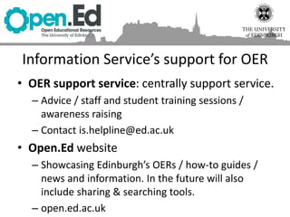 Information Service’s support for OER
• OER support service: centrally support service.
– Advice / staff and student training sessions /
awareness raising
– Contact is.helpline@ed.ac.uk
• Open.Ed website
– Showcasing Edinburgh’s OERs / how-to guides /
news and information. In the future will also
include sharing & searching tools.
– open.ed.ac.uk
 