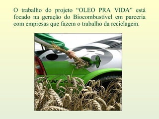 O trabalho do projeto “OLEO PRA VIDA” está focado na geração do Biocombustível em parceria com empresas que fazem o trabalho da reciclagem. 