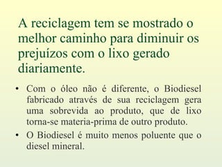 A reciclagem tem se mostrado o melhor caminho para diminuir os prejuízos com o lixo gerado diariamente. Com o óleo não é diferente, o Biodiesel fabricado através de sua reciclagem gera uma sobrevida ao produto, que de lixo torna-se materia-prima de outro produto. O Biodiesel é muito menos poluente que o diesel mineral. 