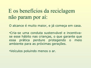 E os benefícios da reciclagem não param por aí: O alcance é muito maior, e já começa em casa. Cria-se uma conduta sustenvável e incentiva-se esse hábito nas crianças, o que garante que essa prática perdure protegendo o meio ambiente para as próximas gerações. Veículos poluindo menos o ar. 