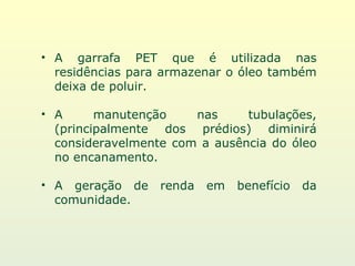 A garrafa PET que é utilizada nas residências para armazenar o óleo também deixa de poluir. A manutenção nas tubulações, (principalmente dos prédios) diminirá consideravelmente com a ausência do óleo no encanamento. A geração de renda em benefício da comunidade. 