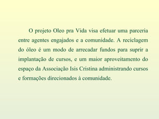O projeto Oleo pra Vida visa efetuar uma parceria entre agentes engajados e a comunidade. A reciclagem do óleo é um modo de arrecadar fundos para suprir a implantação de cursos, e um maior aproveitamento do espaço da Associação Isis Cristina administrando cursos e formações direcionados à comunidade. 