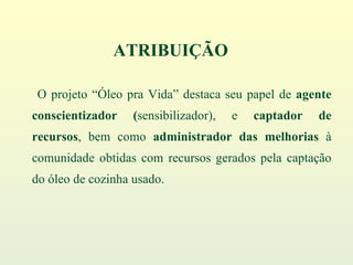 O projeto “Óleo pra Vida” destaca seu papel de  agente conscientizador ( sensibilizador), e  captador de recursos , bem como  administrador das melhorias  à comunidade obtidas com recursos gerados pela captação do óleo de cozinha usado. ATRIBUIÇÃO 