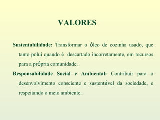 Sustentabilidade:  Transformar o  ó leo de cozinha usado, que tanto polui quando é  descartado incorretamente, em recursos para a pr ó pria comunidade. Responsabilidade Social e Ambiental:  Contribuir para o desenvolvimento consciente e sustent á vel da sociedade, e respeitando o meio ambiente. VALORES 