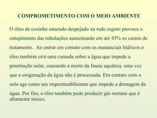 O óleo de cozinha saturado despejado na rede esgoto provoca o  entupimento das tubulações aumentando em até 45% os custos de  tratamento.  Ao entrar em contato com os mananciais hídricos o  óleo também cria uma camada sobre a água que impede a  penetração solar, causando a morte da fauna aquática, uma vez  que a oxigenação da água não é processada. Em contato com o  solo age como um impermeabilizante que impede a drenagem da  água. Por fim, o óleo também pode produzir gás metano que é altamente tóxico. COMPROMETIMENTO COM O MEIO AMBIENTE 