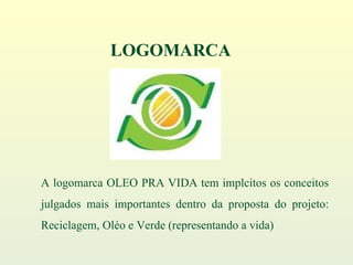 A logomarca OLEO PRA VIDA tem implcitos os conceitos julgados mais importantes dentro da proposta do projeto: Reciclagem, Oléo e Verde (representando a vida) LOGOMARCA 
