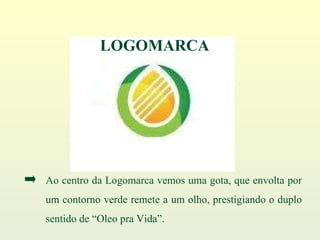 Ao centro da Logomarca vemos uma gota, que envolta por um contorno verde remete a um olho, prestigiando o duplo sentido de “Oleo pra Vida”. LOGOMARCA 