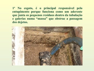 1º No esgoto, é o principal responsável pelo entupimento porque funciona como um aderente que junta os pequenos resíduos dentro da tubulação e galerias numa “massa” que obstrue a passagem dos dejetos. 