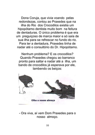10
Dona Coruja, que vivia voando pelas
redondezas, contou ao Praxedes que na
ilha do Rio dos Crocodilos existia um
hipopótamo dentista muito bom na feitura
de dentaduras. O único problema é que era
um preguiçoso de marca maior e só saía de
sua ilha para se refrescar no fundo do rio.
Para ter a dentadura, Praxedes tinha de
nadar até o consultório do Dr. Hipopótamo.
Nenhum problema? E os crocodilos?
Quando Praxedes chegou ao barranco
pronto para saltar e nadar até a ilha, um
bando de crocodilos já esperava por ele,
lambendo os beiços:
- Ora viva, aí vem Dom Praxedes para o
nosso almoço.
 