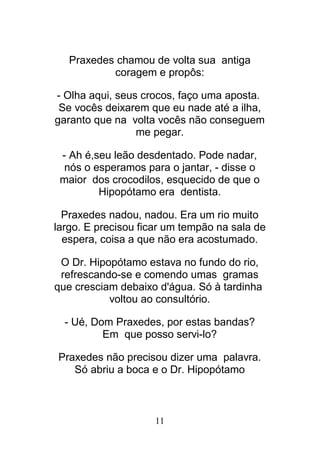 11
Praxedes chamou de volta sua antiga
coragem e propôs:
- Olha aqui, seus crocos, faço uma aposta.
Se vocês deixarem que eu nade até a ilha,
garanto que na volta vocês não conseguem
me pegar.
- Ah é,seu leão desdentado. Pode nadar,
nós o esperamos para o jantar, - disse o
maior dos crocodilos, esquecido de que o
Hipopótamo era dentista.
Praxedes nadou, nadou. Era um rio muito
largo. E precisou ficar um tempão na sala de
espera, coisa a que não era acostumado.
O Dr. Hipopótamo estava no fundo do rio,
refrescando-se e comendo umas gramas
que cresciam debaixo d'água. Só à tardinha
voltou ao consultório.
- Ué, Dom Praxedes, por estas bandas?
Em que posso servi-lo?
Praxedes não precisou dizer uma palavra.
Só abriu a boca e o Dr. Hipopótamo
 