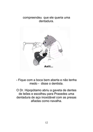 12
compreendeu que ele queria uma
dentadura.
- Fique com a boca bem aberta e não tenha
medo - disse o dentista.
O Dr. Hipopótamo abriu a gaveta de dentes
de leões e escolheu para Praxedes uma
dentadura de aço inoxidável com as presas
afiadas como navalha.
 