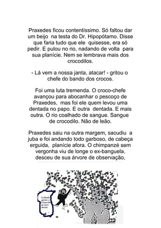 13
Praxedes ficou contentíssimo. Só faltou dar
um beijo na testa do Dr. Hipopótamo. Disse
que faria tudo que ele quisesse, era só
pedir. E pulou no rio, nadando de volta para
sua planície. Nem se lembrava mais dos
crocodilos.
- Lá vem a nossa janta, atacar! - gritou o
chefe do bando dos crocos.
Foi uma luta tremenda. O croco-chefe
avançou para abocanhar o pescoço de
Praxedes, mas foi ele quem levou uma
dentada no papo. E outra dentada. E mais
outra. O rio coalhado de sangue. Sangue
de crocodilo. Não de leão.
Praxedes saiu na outra margem, sacudiu a
juba e foi andando todo garboso, de cabeça
erguida, planície afora. O chimpanzé sem
vergonha viu de longe o ex-banguela,
desceu de sua árvore de observação,
 