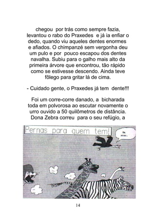 14
chegou por trás como sempre fazia,
levantou o rabo do Praxedes e já ia enfiar o
dedo, quando viu aqueles dentes enormes
e afiados. O chimpanzé sem vergonha deu
um pulo e por pouco escapou dos dentes
navalha. Subiu para o galho mais alto da
primeira árvore que encontrou, tão rápido
como se estivesse descendo. Ainda teve
fôlego para gritar lá de cima.
- Cuidado gente, o Praxedes já tem dente!!!
Foi um corre-corre danado, a bicharada
toda em polvorosa ao escutar novamente o
urro ouvido a 50 quilômetros de distância.
Dona Zebra correu para o seu refúgio, a
 
