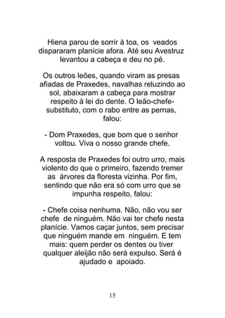15
Hiena parou de sorrir à toa, os veados
dispararam planície afora. Até seu Avestruz
levantou a cabeça e deu no pé.
Os outros leões, quando viram as presas
afiadas de Praxedes, navalhas reluzindo ao
sol, abaixaram a cabeça para mostrar
respeito à lei do dente. O leão-chefe-
substituto, com o rabo entre as pernas,
falou:
- Dom Praxedes, que bom que o senhor
voltou. Viva o nosso grande chefe.
A resposta de Praxedes foi outro urro, mais
violento do que o primeiro, fazendo tremer
as árvores da floresta vizinha. Por fim,
sentindo que não era só com urro que se
impunha respeito, falou:
- Chefe coisa nenhuma. Não, não vou ser
chefe de ninguém. Não vai ter chefe nesta
planície. Vamos caçar juntos, sem precisar
que ninguém mande em ninguém. E tem
mais: quem perder os dentes ou tiver
qualquer aleijão não será expulso. Será é
ajudado e apoiado.
 