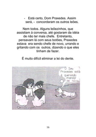 16
- Está certo, Dom Praxedes. Assim
será, - concordaram os outros leões.
Nem todos. Alguns leõezinhos, que
assistiam à conversa, até gostaram da idéia
de não ter mais chefe. Entretanto,
pensavam lá com seus botões, Praxedes
estava era sendo chefe de novo, urrando e
gritando com os outros, dizendo o que eles
tinham de fazer.
É muito difícil eliminar a lei do dente.
 