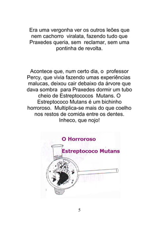 5
Era uma vergonha ver os outros leões que
nem cachorro viralata, fazendo tudo que
Praxedes queria, sem reclamar, sem uma
pontinha de revolta.
Acontece que, num certo dia, o professor
Percy, que vivia fazendo umas experiências
malucas, deixou cair debaixo da árvore que
dava sombra para Praxedes dormir um tubo
cheio de Estreptococos Mutans. O
Estreptococo Mutans é um bichinho
horroroso. Multiplica-se mais do que coelho
nos restos de comida entre os dentes.
Inheco, que nojo!
 
