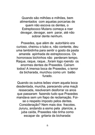 6
Quando são milhões e milhões, bem
alimentados com aquelas porcarias de
quem não escova os dentes, o
Estreptococo Mutans começa a roer
devagar, devagar, sem parar, até não
sobrar dente nenhum.
Praxedes, que além de autoritário era
curioso, cheirou o tubo e, não contente, deu
uma lambidinha para sentir o gosto da pasta
amarela apinhada de estreptococos. Os
horrorosos bichinhos não perderam tempo.
Raque, raque, raque...foram logo roendo os
enormes dentes de Praxedes. Caíram
todos! A imensa boca de Praxedes, o terror
da bicharada, murchou como um balão
furado.
Quando os outros leões viram aquela boca
desdentada, murcha, parecendo uma maçã
ressecada, resolveram desforrar os anos
que passaram fazendo tudo que Praxedes
mandava sem um fiapo de reclamação. Foi-
se o respeito imposto pelos dentes.
Consideração? Nem mais dos fracotes.
Jururu, andando a esmo pela planície, a
juba caída, Praxedes não tinha como
escapar da gritaria da bicharada:
 