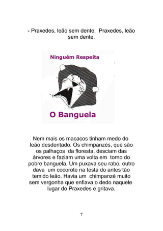 7
- Praxedes, leão sem dente. Praxedes, leão
sem dente.
Nem mais os macacos tinham medo do
leão desdentado. Os chimpanzés, que são
os palhaços da floresta, desciam das
árvores e faziam uma volta em torno do
pobre banguela. Um puxava seu rabo, outro
dava um cocorote na testa do antes tão
temido leão. Havia um chimpanzé muito
sem vergonha que enfiava o dedo naquele
lugar do Praxedes e gritava.
 