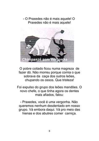 8
- O Praxedes não é mais aquele! O
Praxedes não é mais aquele!
O pobre coitado ficou numa magreza de
fazer dó. Não morreu porque comia o que
sobrava da caça dos outros leões,
chupando os ossos. Que tristeza!
Foi expulso do grupo dos leões mandões. O
novo chefe, o que tinha agora os dentes
mais afiados, falou:
- Praxedes, você é uma vergonha. Não
queremos nenhum desdentado em nosso
grupo. Vá embora daqui. Vá pro meio das
hienas e dos abutres comer carniça.
 