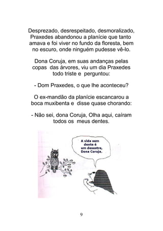 9
Desprezado, desrespeitado, desmoralizado,
Praxedes abandonou a planície que tanto
amava e foi viver no fundo da floresta, bem
no escuro, onde ninguém pudesse vê-lo.
Dona Coruja, em suas andanças pelas
copas das árvores, viu um dia Praxedes
todo triste e perguntou:
- Dom Praxedes, o que lhe aconteceu?
O ex-mandão da planície escancarou a
boca muxibenta e disse quase chorando:
- Não sei, dona Coruja, Olha aqui, caíram
todos os meus dentes.
 