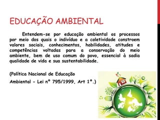 EDUCAÇÃO AMBIENTAL
Entendem-se por educação ambiental os processos
por meio dos quais o indivíduo e a coletividade constroem
valores sociais, conhecimentos, habilidades, atitudes e
competências voltadas para a conservação do meio
ambiente, bem de uso comum do povo, essencial à sadia
qualidade de vida e sua sustentabilidade.
(Política Nacional de Educação
Ambiental - Lei nº 795/1999, Art 1º.)
 