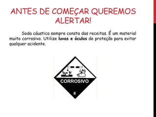 ANTES DE COMEÇAR QUEREMOS
ALERTAR!
Soda cáustica sempre consta das receitas. É um material
muito corrosivo. Utilize luvas e óculos de proteção para evitar
qualquer acidente.
 