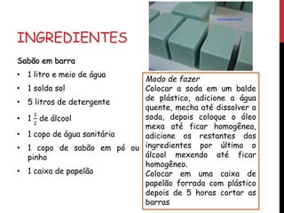 INGREDIENTES
Sabão em barra
• 1 litro e meio de água
• 1 solda sol
• 5 litros de detergente
• 1
1
2
de álcool
• 1 copo de água sanitária
• 1 copo de sabão em pó ou
pinho
• 1 caixa de papelão
Modo de fazer
Colocar a soda em um balde
de plástico, adicione a água
quente, mecha até dissolver a
soda, depois coloque o óleo
mexa até ficar homogênea,
adicione os restantes dos
ingredientes por último o
álcool mexendo até ficar
homogêneo.
Colocar em uma caixa de
papelão forrada com plástico
depois de 5 horas cortar as
barras
 