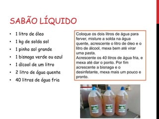SABÃO LÍQUIDO
• 1 litro de óleo
• 1 kg de solda sol
• 1 pinho sol grande
• 1 bisnaga verde ou azul
• 1 álcool de um litro
• 2 litro de água quente
• 40 litros de água fria
Coloque os dois litros de água para
ferver, misture a solda na água
quente, acrescente o litro de óleo e o
litro de álcool, mexa bem até virar
uma pasta.
Acrescente os 40 litros de água fria, e
mexa até dar o ponto. Por fim
acrescente a bisnaga e o
desinfetante, mexa mais um pouco e
pronto.
 