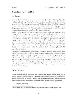 Section 3                                                   3   CONTEXT - OUR PROBLEM


3 Context - Our Problem

3.1 Context

For many of the smaller, rural secondary schools in New Zealand, the challenge of providing
a suciently broad range of curriculum options for students at the senior level of the school
cannot be met within existing, local resources. The Correspondence School has traditionally
provided a service to students in these schools through its dual-enrollment programme, en-
abling students to continue with their studies in their local school, with some of their subjects
being provided at a distance through the Correspondence School.
In 1994 a group of seven area schools in Canterbury worked together to establish a cluster
linked by an audio-graphics network, allowing a teacher in one school to teach a `class' com-
prising students in one or several of the other schools in the cluster. Since then, other schools
have established similar cluster arrangements, including the OtagoNet cluster, established
in 2001, which uses video conferencing technologies to link teachers and students together.
Clustering has enabled rural schools to not only oer a diverse senior curriculum, but also oer
sta professional opportunities that would usually be found in larger urban schools. Since
1994, this clustering of rural schools has developed into the Virtual Learning Network of 20
rural and urban clusters.
This proposal has been prepared by Trevor Storr, Director of eLearning, Aorakinet and Darren
Sudlow, ELearning Leader, Cantatech. Both Aorakinet and Cantatech are large clusters of
22 Secondary and Area schools that together span the area from Cheviot, North Canterbury
to Oamaru, North Otago. The combined roll of Aorakinet and Cantatech is approximately
9500 learners. As 'ePrincipals' we have the responsibility to lead collaborative eLearning both
within our clusters and nationally. This dual-facing role enables us to see both the realities
and challenges of classroom practise and how national strategies and organisational structures
impact on student learning.


3.2 Our Problem

As high speed internet has progressed, with the assistance of projects such as PROBE2 , to
cover all schools in New Zealand, the potential to use server applications for collaboration in
teaching and learning has become a reality. The challenge presented to cluster schools is to
better connect learners, teachers and leaders within and between schools by providing:

   • Leadership of learning.

 2 http://www.e.govt.nz/resources/research/case-studies/project-probe/chapter1.html




                                               8
 