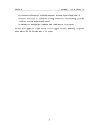 Section 3                                                 3   CONTEXT - OUR PROBLEM


   • Co-ordination of resources, including personnel, technical, nancial and logistical.
   • Provision and access to: professional learning for teachers, virtual learning spaces for
     students, technical expertise and support.
   • Cost eective, interoperable, scaleable, web based services and solutions.

To make this happen our clusters require nancial support for setup, leadership and profes-
sional learning for the rst two years of the project.




                                              9
 