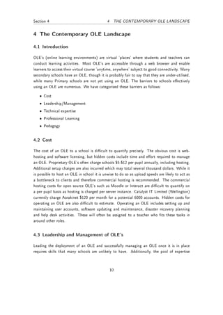 Section 4                                    4 THE CONTEMPORARY OLE LANDSCAPE


4 The Contemporary OLE Landscape

4.1 Introduction

OLE's (online learning environments) are virtual 'places' where students and teachers can
conduct learning activities. Most OLE's are accessible through a web browser and enable
learners to access their virtual course 'anytime, anywhere' subject to good connectivity. Many
secondary schools have an OLE, though it is probably fair to say that they are under-utilised,
while many Primary schools are not yet using an OLE. The barriers to schools eectively
using an OLE are numerous. We have categorised these barriers as follows:

   • Cost
   • Leadership/Management
   • Technical expertise
   • Professional Learning
   • Pedagogy


4.2 Cost

The cost of an OLE to a school is dicult to quantify precisely. The obvious cost is web-
hosting and software licensing, but hidden costs include time and eort required to manage
an OLE. Proprietary OLE's often charge schools $5-$12 per pupil annually, including hosting.
Additional setup charges are also incurred which may total several thousand dollars. While it
is possible to host an OLE in school it is unwise to do so as upload speeds are likely to act as
a bottleneck to clients and therefore commercial hosting is recommended. The commercial
hosting costs for open source OLE's such as Moodle or Interact are dicult to quantify on
a per pupil basis as hosting is charged per server instance. Catalyst IT Limited (Wellington)
currently charge Aorakinet $120 per month for a potential 6000 accounts. Hidden costs for
operating an OLE are also dicult to estimate. Operating an OLE includes setting up and
maintaining user accounts, software updating and maintenance, disaster recovery planning
and help desk activities. These will often be assigned to a teacher who ts these tasks in
around other roles.


4.3 Leadership and Management of OLE's

Leading the deployment of an OLE and successfully managing an OLE once it is in place
requires skills that many schools are unlikely to have. Additionally, the pool of expertise



                                              10
 