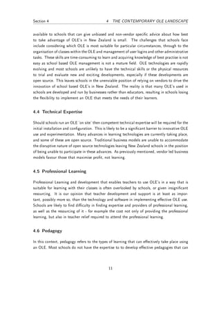 Section 4                                     4 THE CONTEMPORARY OLE LANDSCAPE


available to schools that can give unbiased and non-vendor specic advice about how best
to take advantage of OLE's in New Zealand is small. The challenges that schools face
include considering which OLE is most suitable for particular circumstances, through to the
organisation of classes within the OLE and management of user logins and other administrative
tasks. These skills are time-consuming to learn and acquiring knowledge of best practise is not
easy as school based OLE management is not a mature eld. OLE technologies are rapidly
evolving and most schools are unlikely to have the technical skills or the physical resources
to trial and evaluate new and exciting developments, especially if these developments are
open source. This leaves schools in the unenviable position of relying on vendors to drive the
innovation of school based OLE's in New Zealand. The reality is that many OLE's used in
schools are developed and run by businesses rather than educators, resulting in schools losing
the exibility to implement an OLE that meets the needs of their learners.


4.4 Technical Expertise

Should schools run an OLE 'on site' then competent technical expertise will be required for the
initial installation and conguration. This is likely to be a signicant barrier to innovative OLE
use and experimentation. Many advances in learning technologies are currently taking place,
and some of these are open source. Traditional business models are unable to accommodate
the disruptive nature of open source technologies leaving New Zealand schools in the position
of being unable to participate in these advances. As previously mentioned, vendor led business
models favour those that maximise prot, not learning.


4.5 Professional Learning

Professional Learning and development that enables teachers to use OLE's in a way that is
suitable for learning with their classes is often overlooked by schools, or given insignicant
resourcing. It is our opinion that teacher development and support is at least as impor-
tant, possibly more so, than the technology and software in implementing eective OLE use.
Schools are likely to nd diculty in nding expertise and providers of professional learning,
as well as the resourcing of it - for example the cost not only of providing the professional
learning, but also in teacher relief required to attend the professional learning.


4.6 Pedagogy

In this context, pedagogy refers to the types of learning that can eectively take place using
an OLE. Most schools do not have the expertise to to develop eective pedagogies that can




                                               11
 
