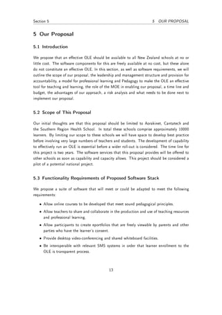 Section 5                                                              5 OUR PROPOSAL


5 Our Proposal

5.1 Introduction

We propose that an eective OLE should be available to all New Zealand schools at no or
little cost. The software components for this are freely available at no cost, but these alone
do not constitute an eective OLE. In this section, as well as software requirements, we will
outline the scope of our proposal, the leadership and management structure and provision for
accountability, a model for professional learning and Pedagogy to make the OLE an eective
tool for teaching and learning, the role of the MOE in enabling our proposal, a time line and
budget, the advantages of our approach, a risk analysis and what needs to be done next to
implement our proposal.


5.2 Scope of This Proposal

Our initial thoughts are that this proposal should be limited to Aorakinet, Cantatech and
the Southern Region Health School. In total these schools comprise approximately 10000
learners. By limiting our scope to these schools we will have space to develop best practice
before involving very large numbers of teachers and students. The development of capability
to eectively run an OLE is essential before a wider roll-out is considered. The time line for
this project is two years. The software services that this proposal provides will be oered to
other schools as soon as capability and capacity allows. This project should be considered a
pilot of a potential national project.


5.3 Functionality Requirements of Proposed Software Stack

We propose a suite of software that will meet or could be adapted to meet the following
requirements:

   • Allow online courses to be developed that meet sound pedagogical principles.
   • Allow teachers to share and collaborate in the production and use of teaching resources
     and professional learning.
   • Allow participants to create eportfolios that are freely viewable by parents and other
     parties who have the learner's consent.
   • Provide desktop video-conferencing and shared whiteboard facilities.
   • Be interoperable with relevant SMS systems in order that learner enrollment to the
     OLE is transparent process.



                                             13
 