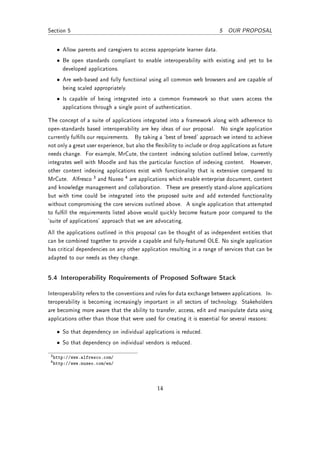 Section 5                                                                  5 OUR PROPOSAL


   • Allow parents and caregivers to access appropriate learner data.
   • Be open standards compliant to enable interoperability with existing and yet to be
     developed applications.
   • Are web-based and fully functional using all common web browsers and are capable of
     being scaled appropriately.
   • Is capable of being integrated into a common framework so that users access the
     applications through a single point of authentication.

The concept of a suite of applications integrated into a framework along with adherence to
open-standards based interoperability are key ideas of our proposal. No single application
currently fullls our requirements. By taking a `best of breed' approach we intend to achieve
not only a great user experience, but also the exibility to include or drop applications as future
needs change. For example, MrCute, the content indexing solution outlined below, currently
integrates well with Moodle and has the particular function of indexing content. However,
other content indexing applications exist with functionality that is extensive compared to
MrCute. Alfresco 3 and Nuxeo 4 are applications which enable enterprise document, content
and knowledge management and collaboration. These are presently stand-alone applications
but with time could be integrated into the proposed suite and add extended functionality
without compromising the core services outlined above. A single application that attempted
to fulll the requirements listed above would quickly become feature poor compared to the
`suite of applications' approach that we are advocating.
All the applications outlined in this proposal can be thought of as independent entities that
can be combined together to provide a capable and fully-featured OLE. No single application
has critical dependencies on any other application resulting in a range of services that can be
adapted to our needs as they change.


5.4 Interoperability Requirements of Proposed Software Stack

Interoperability refers to the conventions and rules for data exchange between applications. In-
teroperability is becoming increasingly important in all sectors of technology. Stakeholders
are becoming more aware that the ability to transfer, access, edit and manipulate data using
applications other than those that were used for creating it is essential for several reasons:

   • So that dependency on individual applications is reduced.
   • So that dependency on individual vendors is reduced.

 3 http://www.alfresco.com/
 4 http://www.nuxeo.com/en/




                                                14
 