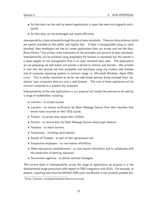 Section 5                                                                5 OUR PROPOSAL


   • So that data can be used by several applications in ways that were not originally antic-
     ipated.
   • So that data can be exchanged and reused eciently.

Interoperability is best achieved through the use of open standards. These are data schemas which
are openly available to the public and royalty free. If data is encapsulated using an open
standard, then developers are free to create applications that can access and use the data.
Bruce Perens 5 has written more extensively on the principles and practice of open standards.
Interoperability can be achieved using proprietary le formats or standards but this results in
a lesser degree of risk management than if an open standard were used. The applications
we are proposing are web based and provide a service to schools and learners. We consider
it vital that the services are fully accessible and functional using any modern web browser
and all computer operating systems in common usage i.e. Microsoft Windows, Apple OSX,
Linux. This is vitally important as we for see web based services being accessed from `ap-
pliance' type computers that run only a web browser. The cost of these appliances will be
minimal compared to a present day computer.
Interoperability of the core applications in our proposal will enable the services to be used by
a range of stakeholders including:

   • Learners - to access courses.
   • Learners - to receive notication by Short Message Service from their teachers that
     events have occurred on their OLE course.
   • Parents - to access data about their children.
   • Parents - to receive data by Short Message Service about pupil absence.
   • Teachers - to teach learners.
   • Community - including adult learners.
   • Boards of Trustees - as part of their governance role.
   • Prospective employers - to view learner ePortfolios.
   • Other educational establishments - to view learner ePortfolios and to collaborate with
     the production of learning resources.
   • Government agencies - to deliver national strategies.

The current state of interoperability across the range of applications we propose is in the
developmental stage particularly with respect to SMS integration with OLEs. For example, at
present, importing data from the MUSAC SMS suite into Moodle is not currently possible but,
 5 http://perens.com/OpenStandards/Definition.html




                                              15
 