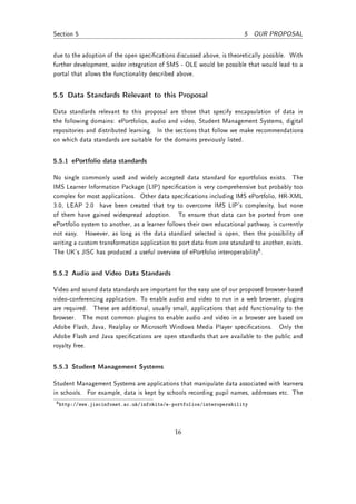 Section 5                                                              5 OUR PROPOSAL


due to the adoption of the open specications discussed above, is theoretically possible. With
further development, wider integration of SMS - OLE would be possible that would lead to a
portal that allows the functionality described above.


5.5 Data Standards Relevant to this Proposal

Data standards relevant to this proposal are those that specify encapsulation of data in
the following domains: ePortfolios, audio and video, Student Management Systems, digital
repositories and distributed learning. In the sections that follow we make recommendations
on which data standards are suitable for the domains previously listed.


5.5.1 ePortfolio data standards

No single commonly used and widely accepted data standard for eportfolios exists. The
IMS Learner Information Package (LIP) specication is very comprehensive but probably too
complex for most applications. Other data specications including IMS ePortfolio, HR-XML
3.0, LEAP 2.0 have been created that try to overcome IMS LIP's complexity, but none
of them have gained widespread adoption. To ensure that data can be ported from one
ePortfolio system to another, as a learner follows their own educational pathway, is currently
not easy. However, as long as the data standard selected is open, then the possibility of
writing a custom transformation application to port data from one standard to another, exists.
The UK's JISC has produced a useful overview of ePortfolio interoperability6 .


5.5.2 Audio and Video Data Standards

Video and sound data standards are important for the easy use of our proposed browser-based
video-conferencing application. To enable audio and video to run in a web browser, plugins
are required. These are additional, usually small, applications that add functionality to the
browser. The most common plugins to enable audio and video in a browser are based on
Adobe Flash, Java, Realplay or Microsoft Windows Media Player specications. Only the
Adobe Flash and Java specications are open standards that are available to the public and
royalty free.


5.5.3 Student Management Systems

Student Management Systems are applications that manipulate data associated with learners
in schools. For example, data is kept by schools recording pupil names, addresses etc. The
 6 http://www.jiscinfonet.ac.uk/infokits/e-portfolios/interoperability




                                             16
 