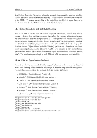 Section 5                                                                 5 OUR PROPOSAL


New Zealand Education Sector has selected a semantic interoperability solution, the New
Zealand Education Sector Data Model (ESDM). This standard is published and maintained
by the MOE. To enable learner data to be ported into the OLE, it would have to be
transformed from the ESDM format to one that the OLE may use.


5.5.4 Digital Repositories and Distributed Learning

Data in an OLE is in the form of courses, captured interactions, learner data and re-
sources. Several data specications exist that dene the complex relationships between
the constituent data sets that comprise an OLE. These specications include among others
the IMS Learning Design specication, the IMS Question and Test Interoperability specica-
tion, the IMS Content Packaging specication and the Advanced Distributed Learning (ADL)
Sharable Content Object Reference Model (SCORM) specication. The Centre for Educa-
tional Technology Interoperability Standards (CETIS) have produced a more comprehensive
overview of the various specications that describe digital repositories and distributed learning
data 7 . The specications produced by both IMS and ADL are open and freely available.


5.6 A Note on Open Source Software

The software that is recommended in this proposal is licensed under open source licensing
terms. This licensing aords us several advantages in terms of usage and risk-management.
The individual components of the software stack are licensed as follows:

   • Shibboleth,    8   Apache License, Version 2.0.
   • Moodle,   9   GNU General Public License, Version 2.
   • LAMS,    10   GNU General Public License, Version 2.
   • Dim Dim,      11   GNU General Public License, Version 3.
   • Mahara,   12   GNU General Public License, Version 3.
   • MrCute,   13   GNU General Public License, Version 3.
   • Ubuntu server,      14   various open source licenses.
 7 http://zope.cetis.ac.uk/static/briefings.html
 8 http://shibboleth.internet2.edu/
 9 http://moodle.org
10 http://www.lamsinternational.com
11 http://www.dimdim.com
12 http://mahara.org
13 http://www.wortech.ac.uk/mrcute
14 http://www.ubuntu.com/products/whatisubuntu/serveredition




                                                  17
 