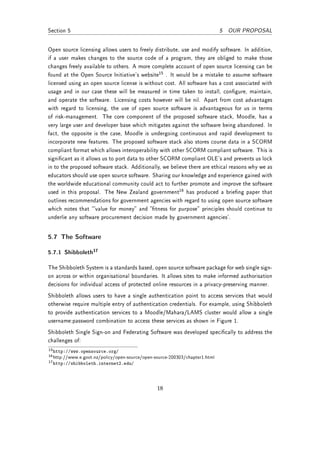 Section 5                                                                     5 OUR PROPOSAL


Open source licensing allows users to freely distribute, use and modify software. In addition,
if a user makes changes to the source code of a program, they are obliged to make those
changes freely available to others. A more complete account of open source licensing can be
found at the Open Source Initiative's website15 . It would be a mistake to assume software
licensed using an open source license is without cost. All software has a cost associated with
usage and in our case these will be measured in time taken to install, congure, maintain,
and operate the software. Licensing costs however will be nil. Apart from cost advantages
with regard to licensing, the use of open source software is advantageous for us in terms
of risk-management. The core component of the proposed software stack, Moodle, has a
very large user and developer base which mitigates against the software being abandoned. In
fact, the opposite is the case, Moodle is undergoing continuous and rapid development to
incorporate new features. The proposed software stack also stores course data in a SCORM
compliant format which allows interoperability with other SCORM compliant software. This is
signicant as it allows us to port data to other SCORM compliant OLE's and prevents us lock
in to the proposed software stack. Additionally, we believe there are ethical reasons why we as
educators should use open source software. Sharing our knowledge and experience gained with
the worldwide educational community could act to further promote and improve the software
used in this proposal. The New Zealand government16 has produced a brieng paper that
outlines recommendations for government agencies with regard to using open source software
which notes that `value for money and tness for purpose principles should continue to
underlie any software procurement decision made by government agencies'.


5.7 The Software

5.7.1 Shibboleth17

The Shibboleth System is a standards based, open source software package for web single sign-
on across or within organisational boundaries. It allows sites to make informed authorisation
decisions for individual access of protected online resources in a privacy-preserving manner.
Shibboleth allows users to have a single authentication point to access services that would
otherwise require multiple entry of authentication credentials. For example, using Shibboleth
to provide authentication services to a Moodle/Mahara/LAMS cluster would allow a single
username:password combination to access these services as shown in Figure 1.
Shibboleth Single Sign-on and Federating Software was developed specically to address the
challenges of:
15 http://www.opensource.org/
16 http://www.e.govt.nz/policy/open-source/open-source-200303/chapter1.html
17 http://shibboleth.internet2.edu/




                                                 18
 