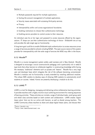 Section 5                                                                 5 OUR PROPOSAL


   • Multiple passwords required for multiple applications .
   • Scaling the account management of multiple applications.
   • Security issues associated with accessing third-party services.
   • Privacy.
   • Interoperability within and across organizational boundaries.
   • Enabling institutions to choose their authentication technology.
   • Enabling service providers to control access to their resources.

An individual uses his or her login and password to access resources oered by the organi-
zations. IT shops can use their authentication technology of choice - Shibboleth sits on top
and provides the web single sign-on functionality.
A long-term goal could be to enable Shibboleth style authentication to access resources across
a range of services provided to schools including NZQA. The open source nature of this system
provides for interoperability with the wide range of services the MOE may oer in the future.


5.7.2 Moodle18

Moodle is a course management system widely used overseas and in New Zealand. Moodle
is designed to encourage a social constructionist pedagogy and is particularly rich in web2.0
type tools that allow learners to collaborate together in constructing knowledge while having
the necessary 'traditional' elements such as quizzes and 'lessons'. Moodle has a very large
user and developer base which mitigates the risk of the software becoming unmaintained.
Moodle is modular and its functionality is easily extended by installing additional modules.
This allows SMS vendors to develop ways of allowing SMS systems to automatically enroll
students on courses. Indeed, Kamar are presently developing a module to do this.


5.7.3 LAMS      19


LAMS is a tool for designing, managing and delivering online collaborative learning activities.
It provides teachers with a highly intuitive visual authoring environment for creating sequences
of learning activities. These activities can include a range of individual tasks, small group work
and whole class activities based on both content and collaboration. LAMS creates 'digital
lesson plans' that can be run online with learners, as well as shared among teachers. The
LAMS Community allows teachers to share and adapt digital lesson plans, and discuss their
18 http://moodle.org
19 http://www.lamsinternational.com




                                               20
 